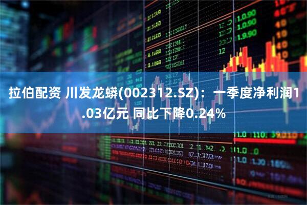 拉伯配资 川发龙蟒(002312.SZ)：一季度净利润1.03亿元 同比下降0.24%