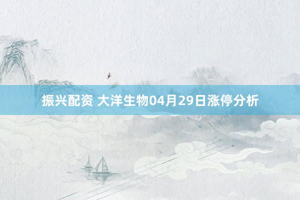 振兴配资 大洋生物04月29日涨停分析