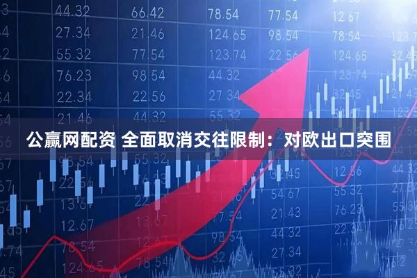 公赢网配资 全面取消交往限制：对欧出口突围