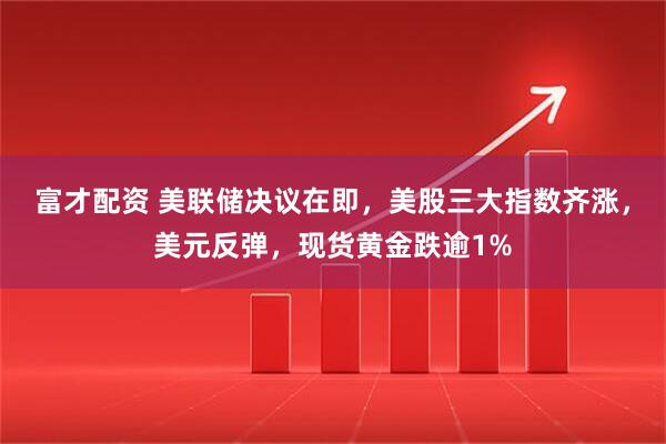 富才配资 美联储决议在即，美股三大指数齐涨，美元反弹，现货黄金跌逾1%