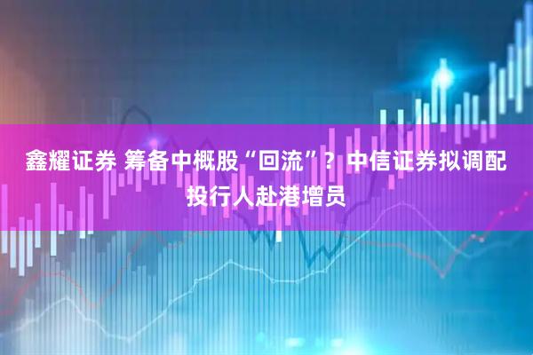 鑫耀证券 筹备中概股“回流”？中信证券拟调配投行人赴港增员