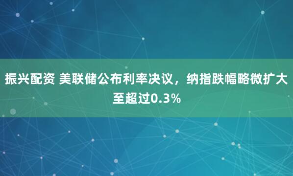振兴配资 美联储公布利率决议，纳指跌幅略微扩大至超过0.3%