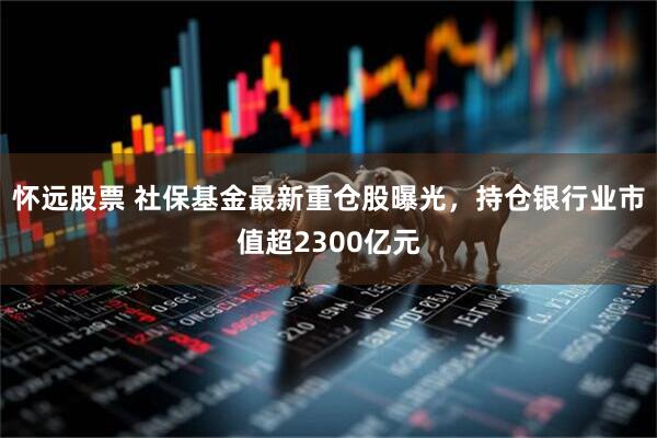 怀远股票 社保基金最新重仓股曝光，持仓银行业市值超2300亿元