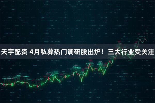 天宇配资 4月私募热门调研股出炉！三大行业受关注