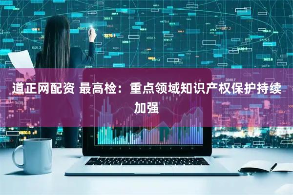 道正网配资 最高检：重点领域知识产权保护持续加强
