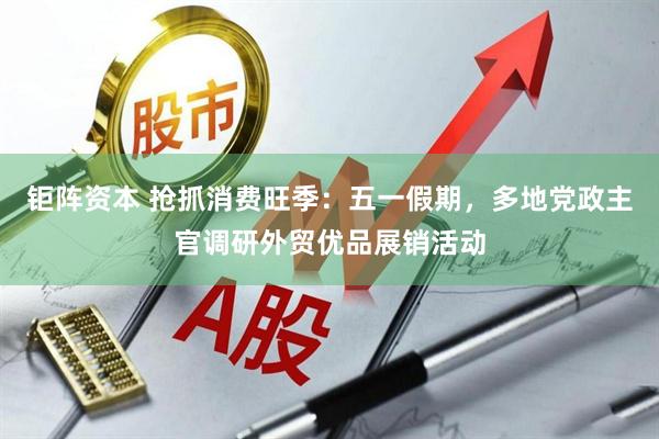 钜阵资本 抢抓消费旺季：五一假期，多地党政主官调研外贸优品展销活动