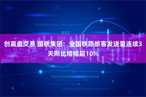 创赢盘交易 国铁集团：全国铁路旅客发送量连续3天同比增幅超10%