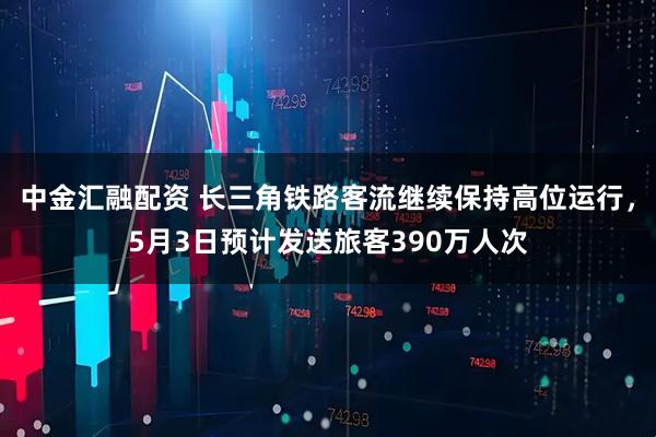 中金汇融配资 长三角铁路客流继续保持高位运行，5月3日预计发送旅客390万人次