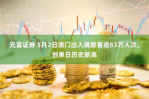 元富证券 5月2日澳门出入境旅客逾83万人次，创单日历史新高