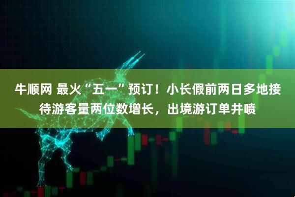 牛顺网 最火“五一”预订！小长假前两日多地接待游客量两位数增长，出境游订单井喷