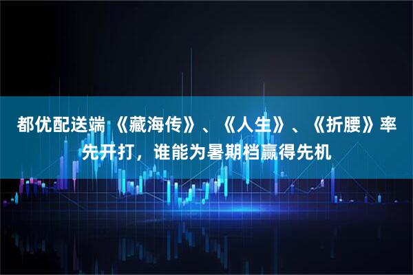都优配送端 《藏海传》、《人生》、《折腰》率先开打，谁能为暑期档赢得先机
