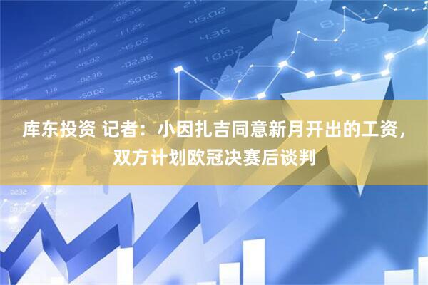 库东投资 记者：小因扎吉同意新月开出的工资，双方计划欧冠决赛后谈判