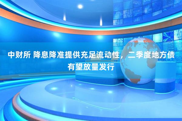 中财所 降息降准提供充足流动性，二季度地方债有望放量发行
