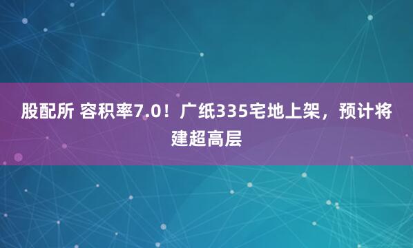 股配所 容积率7.0！广纸335宅地上架，预计将建超高层