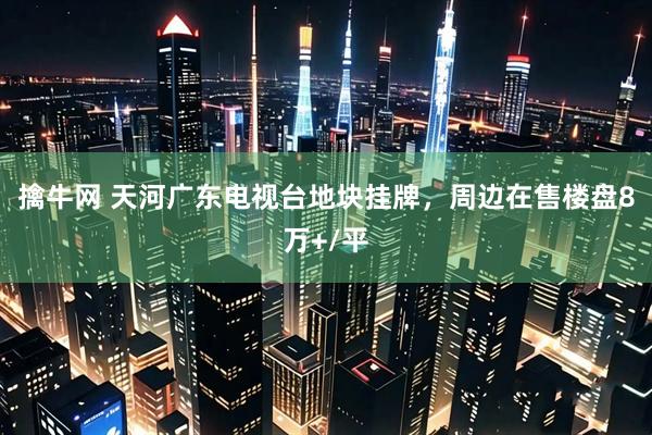 擒牛网 天河广东电视台地块挂牌，周边在售楼盘8万+/平