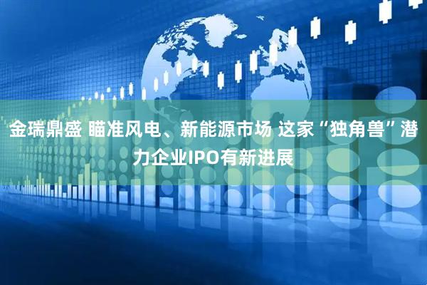 金瑞鼎盛 瞄准风电、新能源市场 这家“独角兽”潜力企业IPO有新进展