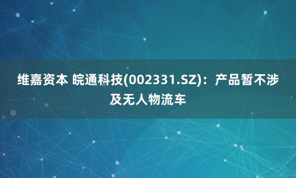 维嘉资本 皖通科技(002331.SZ)：产品暂不涉及无人物流车