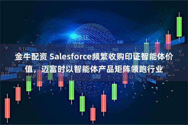 金牛配资 Salesforce频繁收购印证智能体价值，迈富时以智能体产品矩阵领跑行业
