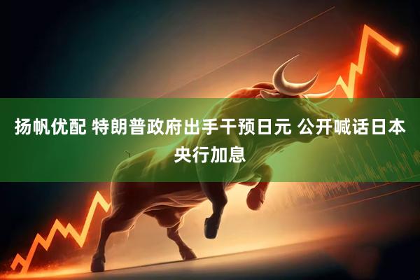 扬帆优配 特朗普政府出手干预日元 公开喊话日本央行加息