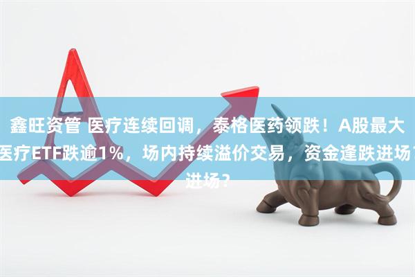鑫旺资管 医疗连续回调，泰格医药领跌！A股最大医疗ETF跌逾1%，场内持续溢价交易，资金逢跌进场？