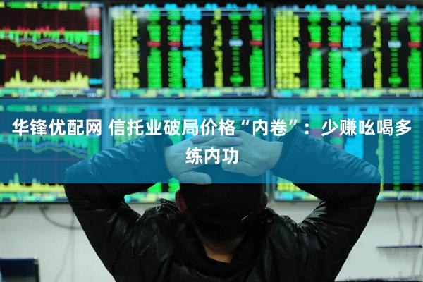 华锋优配网 信托业破局价格“内卷”：少赚吆喝多练内功