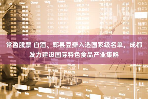常盈股票 白酒、郫县豆瓣入选国家级名单，成都发力建设国际特色食品产业集群