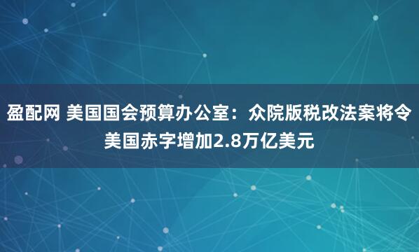 盈配网 美国国会预算办公室：众院版税改法案将令美国赤字增加2.8万亿美元