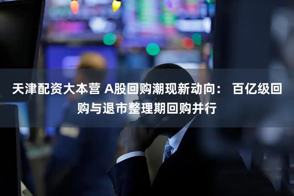 天津配资大本营 A股回购潮现新动向： 百亿级回购与退市整理期回购并行
