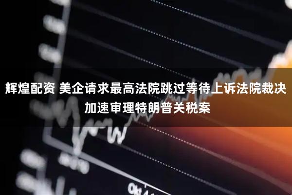 辉煌配资 美企请求最高法院跳过等待上诉法院裁决 加速审理特朗普关税案