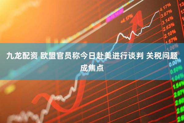 九龙配资 欧盟官员称今日赴美进行谈判 关税问题成焦点