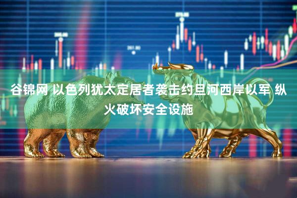 谷锦网 以色列犹太定居者袭击约旦河西岸以军 纵火破坏安全设施