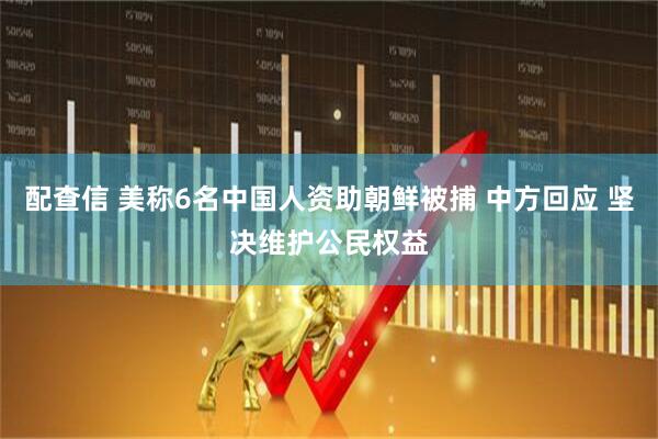配查信 美称6名中国人资助朝鲜被捕 中方回应 坚决维护公民权益