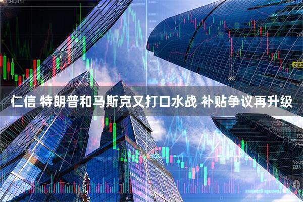 仁信 特朗普和马斯克又打口水战 补贴争议再升级