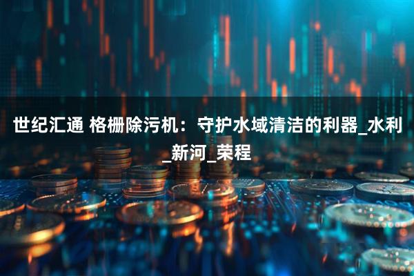 世纪汇通 格栅除污机：守护水域清洁的利器_水利_新河_荣程