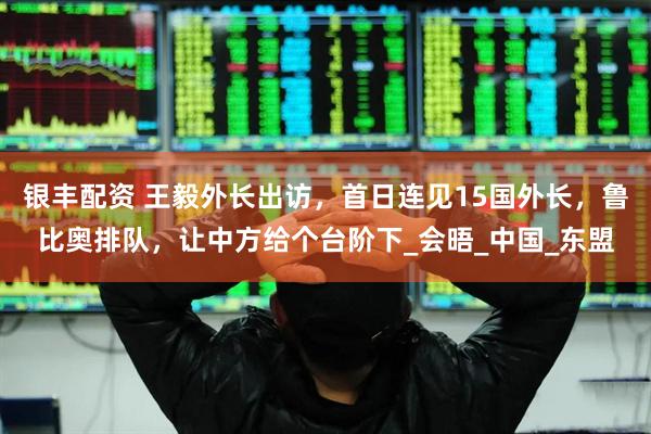 银丰配资 王毅外长出访，首日连见15国外长，鲁比奥排队，让中方给个台阶下_会晤_中国_东盟