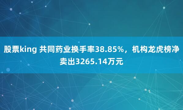 股票king 共同药业换手率38.85%，机构龙虎榜净卖出3265.14万元
