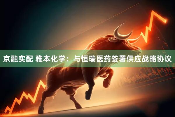 京融实配 雅本化学：与恒瑞医药签署供应战略协议