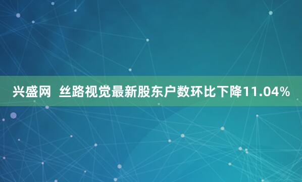 兴盛网  丝路视觉最新股东户数环比下降11.04%