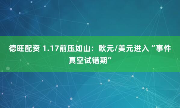 德旺配资 1.17前压如山：欧元/美元进入“事件真空试错期”