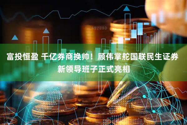 富投恒盈 千亿券商换帅！顾伟掌舵国联民生证券 新领导班子正式亮相