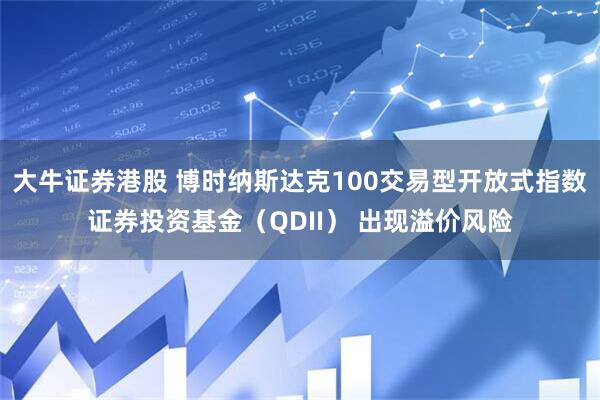 大牛证券港股 博时纳斯达克100交易型开放式指数证券投资基金（QDII） 出现溢价风险