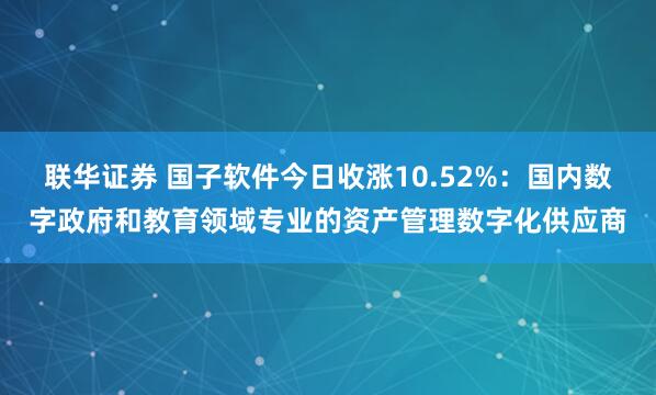联华证券 国子软件今日收涨10.52%：国内数字政府和教育领域专业的资产管理数字化供应商