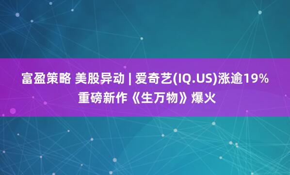 富盈策略 美股异动 | 爱奇艺(IQ.US)涨逾19% 重磅新作《生万物》爆火