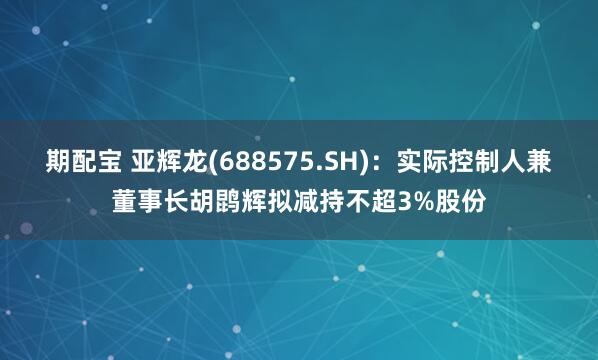 期配宝 亚辉龙(688575.SH)：实际控制人兼董事长胡鹍辉拟减持不超3%股份