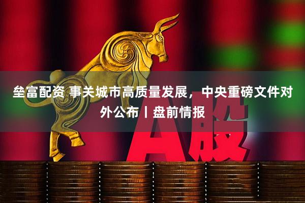 垒富配资 事关城市高质量发展，中央重磅文件对外公布丨盘前情报