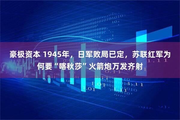 豪极资本 1945年，日军败局已定，苏联红军为何要“喀秋莎”火箭炮万发齐射