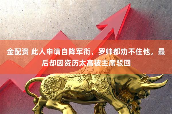 金配资 此人申请自降军衔，罗帅都劝不住他，最后却因资历太高被主席驳回