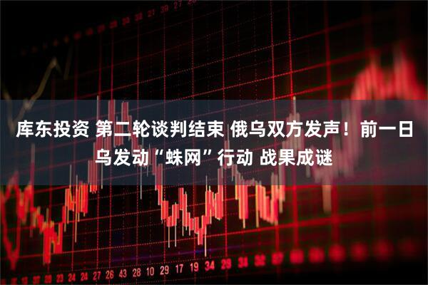 库东投资 第二轮谈判结束 俄乌双方发声！前一日乌发动“蛛网”行动 战果成谜