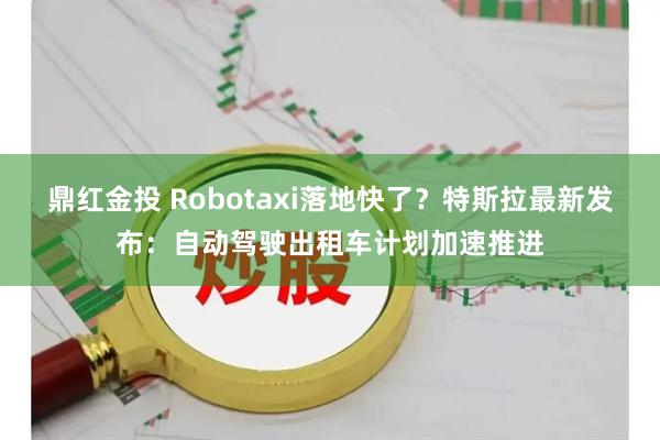 鼎红金投 Robotaxi落地快了？特斯拉最新发布：自动驾驶出租车计划加速推进