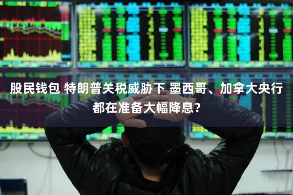 股民钱包 特朗普关税威胁下 墨西哥、加拿大央行都在准备大幅降息？